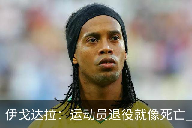 伊戈达拉：运动员退役就像死亡 迷茫挣扎时会看自己集锦重塑信念